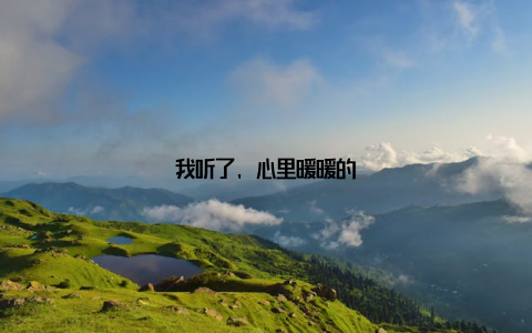 我听了, 心里暖暖的